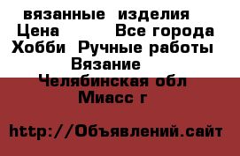 вязанные  изделия  › Цена ­ 100 - Все города Хобби. Ручные работы » Вязание   . Челябинская обл.,Миасс г.